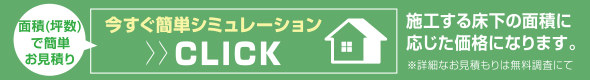 面積（坪数）で簡単お見積り 今すぐ簡単シミュレーションC LICK 施工する床下の面積に応じた価格になります。※詳細なお見積りは無料調査にて
